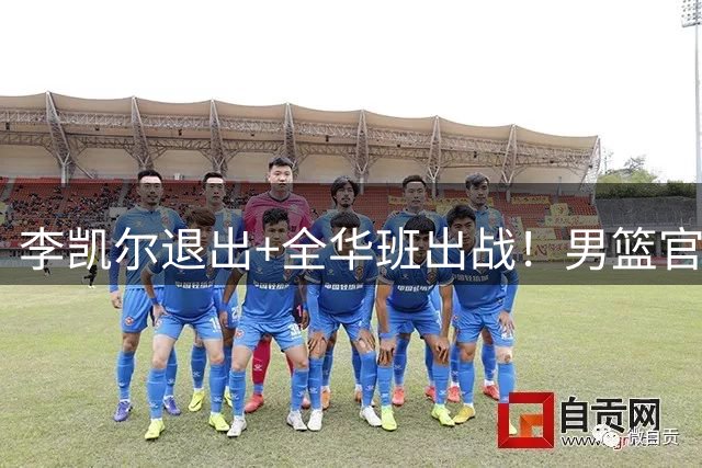 李凯尔退出+全华班出战！男篮官宣重要决定，杨瀚森恐成最后希望